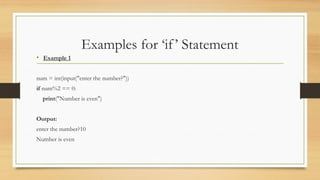 Examples for ‘if’ Statement
• Example 1
num = int(input("enter the number?"))
if num%2 == 0:
print("Number is even")
Output:
enter the number?10
Number is even
 