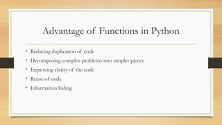 • Reducing duplication of code
• Decomposing complex problems into simpler pieces
• Improving clarity of the code
• Reuse of code
• Information hiding
Advantage of Functions in Python
 