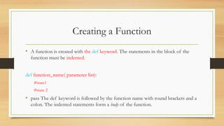 • A function is created with the def keyword. The statements in the block of the
function must be indented.
def function_name( parameter list):
#state1
#state 2
• pass The def keyword is followed by the function name with round brackets and a
colon. The indented statements form a body of the function.
Creating a Function
 
