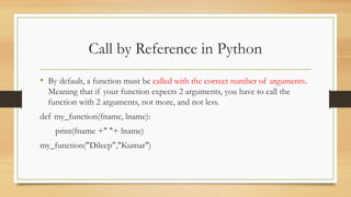• By default, a function must be called with the correct number of arguments.
Meaning that if your function expects 2 arguments, you have to call the
function with 2 arguments, not more, and not less.
def my_function(fname, lname):
print(fname +" "+ lname)
my_function("Dileep","Kumar")
Call by Reference in Python
 