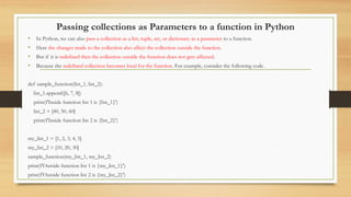 Passing collections as Parameters to a function in Python
• In Python, we can also pass a collection as a list, tuple, set, or dictionary as a parameter to a function.
• Here the changes made to the collection also affect the collection outside the function.
• But if it is redefined then the collection outside the function does not gets affected.
• Because the redefined collection becomes local for the function. For example, consider the following code.
def sample_function(list_1, list_2):
list_1.append([6, 7, 8])
print(f'Inside function list 1 is {list_1}')
list_2 = [40, 50, 60]
print(f'Inside function list 2 is {list_2}')
my_list_1 = [1, 2, 3, 4, 5]
my_list_2 = [10, 20, 30]
sample_function(my_list_1, my_list_2)
print(f'Outside function list 1 is {my_list_1}')
print(f'Outside function list 2 is {my_list_2}')
 