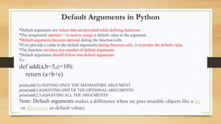 Default Arguments in Python
•Default arguments are values that are provided while defining functions.
•The assignment operator = is used to assign a default value to the argument.
•Default arguments become optional during the function calls.
•If we provide a value to the default arguments during function calls, it overrides the default value.
•The function can have any number of default arguments.
•Default arguments should follow non-default arguments.
Ex:
def add(a,b=5,c=10):
return (a+b+c)
print(add(3)) #GIVING ONLY THE MANDATORY ARGUMENT
print(add(3,4))#GIVING ONE OF THE OPTIONAL ARGUMENTS
print(add(2,3,4))#GIVING ALL THE ARGUMENTS
Note: Default arguments makes a difference when we pass mutable objects like a list
or dictionary as default values.
 