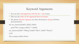 Keyword Arguments
• You can also send arguments with the key = value syntax.
• This way the order of the arguments does not matter.
• The phrase Keyword Arguments are often shortened to kwargs in Python
documentations.
def my_function(child3, child2, child1):
print("The youngest child is "+child3)
my_function(child1="Dileep",child2="Ravi", child3="Kiran")
O/P:
The youngest child is Kiran
 