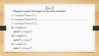 Ex-2
• Program to print the largest of the three numbers.
a = int(input("Enter a? "))
b = int(input("Enter b? "))
c = int(input("Enter c? "))
if a>b and a>c:
print("a is largest")
if b>a and b>c:
print("b is largest")
if c>a and c>b:
print("c is largest")
 