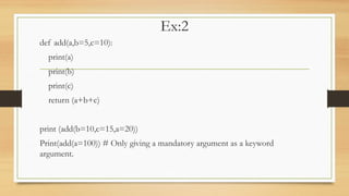 Ex:2
def add(a,b=5,c=10):
print(a)
print(b)
print(c)
return (a+b+c)
print (add(b=10,c=15,a=20))
Print(add(a=100)) # Only giving a mandatory argument as a keyword
argument.
 