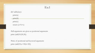 Ex:1
def add(a,b,c):
print(a)
print(b)
print(c)
return (a+b+c)
#all arguments are given as positional arguments
print (add(10,20,30))
#mix of positional and keyword arguments
print (add(10,c=30,b=20))
 