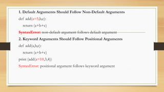 1. Default Arguments Should Follow Non-Default Arguments
def add(a=5,b,c):
return (a+b+c)
SyntaxError: non-default argument follows default argument
2. Keyword Arguments Should Follow Positional Arguments
def add(a,b,c):
return (a+b+c)
print (add(a=10,3,4))
SyntaxError: positional argument follows keyword argument
 