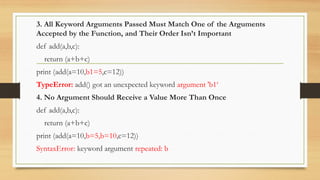 3. All Keyword Arguments Passed Must Match One of the Arguments
Accepted by the Function, and Their Order Isn’t Important
def add(a,b,c):
return (a+b+c)
print (add(a=10,b1=5,c=12))
TypeError: add() got an unexpected keyword argument 'b1‘
4. No Argument Should Receive a Value More Than Once
def add(a,b,c):
return (a+b+c)
print (add(a=10,b=5,b=10,c=12))
SyntaxError: keyword argument repeated: b
 