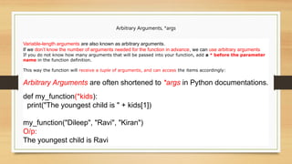Arbitrary Arguments, *args
Variable-length arguments are also known as arbitrary arguments.
If we don’t know the number of arguments needed for the function in advance, we can use arbitrary arguments
If you do not know how many arguments that will be passed into your function, add a * before the parameter
name in the function definition.
This way the function will receive a tuple of arguments, and can access the items accordingly:
Arbitrary Arguments are often shortened to *args in Python documentations.
def my_function(*kids):
print("The youngest child is " + kids[1])
my_function("Dileep", "Ravi", "Kiran")
O/p:
The youngest child is Ravi
 
