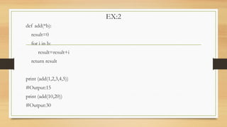 EX:2
def add(*b):
result=0
for i in b:
result=result+i
return result
print (add(1,2,3,4,5))
#Output:15
print (add(10,20))
#Output:30
 