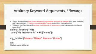 Arbitrary Keyword Arguments, **kwargs
• If you do not know how many keyword arguments that will be passed into your function,
add two asterisk: ** before the parameter name in the function definition.
• This way the function will receive a dictionary of arguments, and can access the items
accordingly:
def my_function(**kid):
print("His last name is " + kid["lname"])
my_function(fname = “Dileep", lname = “Kumar")
O/P:
His last name is Kumar
 