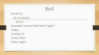 Ex:2
def fn(**a):
for i in a.items():
print (i)
fn(numbers=5,colors="blue",fruits="apple")
Output:
('numbers', 5)
('colors', 'blue')
('fruits', 'apple')
 
