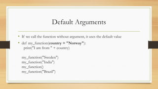 • If we call the function without argument, it uses the default value
• def my_function(country = "Norway"):
print("I am from " + country)
my_function("Sweden")
my_function("India")
my_function()
my_function("Brazil")
Default Arguments
 