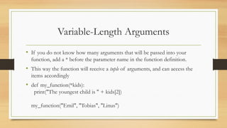 • If you do not know how many arguments that will be passed into your
function, add a * before the parameter name in the function definition.
• This way the function will receive a tuple of arguments, and can access the
items accordingly
• def my_function(*kids):
print("The youngest child is " + kids[2])
my_function("Emil", "Tobias", "Linus")
Variable-Length Arguments
 