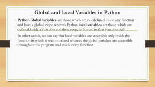 Global and Local Variables in Python
Python Global variables are those which are not defined inside any function
and have a global scope whereas Python local variables are those which are
defined inside a function and their scope is limited to that function only.
In other words, we can say that local variables are accessible only inside the
function in which it was initialized whereas the global variables are accessible
throughout the program and inside every function.
 