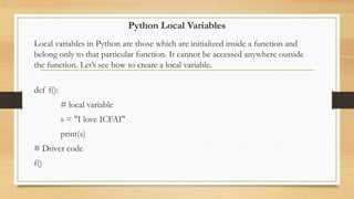 Python Local Variables
Local variables in Python are those which are initialized inside a function and
belong only to that particular function. It cannot be accessed anywhere outside
the function. Let’s see how to create a local variable.
def f():
# local variable
s = "I love ICFAI"
print(s)
# Driver code
f()
 