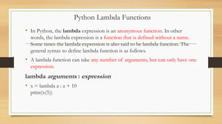 • In Python, the lambda expression is an anonymous function. In other
words, the lambda expression is a function that is defined without a name.
Some times the lambda expression is also said to be lambda function. The
general syntax to define lambda function is as follows.
• A lambda function can take any number of arguments, but can only have one
expression.
lambda arguments : expression
• x = lambda a : a + 10
print(x(5))
Python Lambda Functions
 
