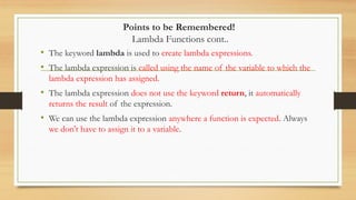 Points to be Remembered!
Lambda Functions cont..
• The keyword lambda is used to create lambda expressions.
• The lambda expression is called using the name of the variable to which the
lambda expression has assigned.
• The lambda expression does not use the keyword return, it automatically
returns the result of the expression.
• We can use the lambda expression anywhere a function is expected. Always
we don't have to assign it to a variable.
 