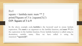 Ex:I
square = lambda num: num ** 2
print(f'Square of 3 is {square(3)}')
O/P: Square of 3 is 9
In the above example code, lambda is the keyword used to create lambda
expression. The num is an argument to the lambda function, and num ** 2 is
the expression in the lambda function. Every lambda function is called using its
destination variable name. Here we have called it using the
statement "square(3)".
 