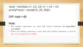 Ex-2
total = lambda n1, n2, n3: n1 + n2 + n3
print(f'total = {total(10, 20, 30)}')
O/P: total = 60
Note:
• The lambda expressions are used with built-in functions like map, filter,
and reduce.
• When the lambda expression is used with these built-in functions, it doesn't
have to be assigned to a variable.
 