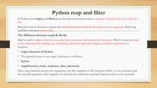 Python map and filter
In Python, the map( ) and filter( ) are the built-in functions used to execute a function for every value in a
list.
Both the built-in functions execute the specified function with the list element as an argument. Both map
and filter functions return a list.
The difference between map() & filter()
Map' is used to apply a function on every item in an array and returns the new array. 'Filter' is used to create
a new array from an existing one, containing only those items that satisfy a condition specified in a
function.
• map( ) function in Python
• The general syntax to use map( ) function is as follows.
• Syntax
• map(function_name, sequence_data_elements)
Here, map function accepts two arguments, the first argument is the function which is to be executed, and
the second argument is the sequence of elements for which the specified functions have to be executed.
 