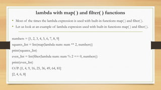 lambda with map( ) and filter( ) functions
• Most of the times the lambda expression is used with built-in functions map( ) and filter( ).
• Let us look at an example of lambda expresion used with built-in functions map( ) and filter( ).
numbers = [1, 2, 3, 4, 5, 6, 7, 8, 9]
squares_list = list(map(lambda num: num ** 2, numbers))
print(squares_list)
even_list = list(filter(lambda num: num % 2 == 0, numbers))
print(even_list)
O/P: [1, 4, 9, 16, 25, 36, 49, 64, 81]
[2, 4, 6, 8]
 