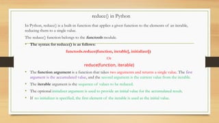 reduce() in Python
In Python, reduce() is a built-in function that applies a given function to the elements of an iterable,
reducing them to a single value.
The reduce() function belongs to the functools module.
• The syntax for reduce() is as follows:
functools.reduce(function, iterable[, initializer])
Or
reduce(function, iterable)
• The function argument is a function that takes two arguments and returns a single value. The first
argument is the accumulated value, and the second argument is the current value from the iterable.
• The iterable argument is the sequence of values to be reduced.
• The optional initializer argument is used to provide an initial value for the accumulated result.
• If no initializer is specified, the first element of the iterable is used as the initial value.
 
