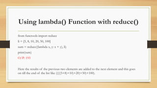 Using lambda() Function with reduce()
from functools import reduce
li = [5, 8, 10, 20, 50, 100]
sum = reduce((lambda x, y: x + y), li)
print(sum)
O/P: 193
Here the results of the previous two elements are added to the next element and this goes
on till the end of the list like (((((5+8)+10)+20)+50)+100).
 