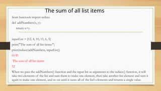 from functools import reduce
def addNumbers(x, y):
return x+y
inputList = [12, 4, 10, 15, 6, 5]
print("The sum of all list items:")
print(reduce(addNumbers, inputList))
O/P:
The sum of all list items:
52
When we pass the addNumbers() function and the input list as arguments to the reduce() function, it will
take two elements of the list and sum them to make one element, then take another list element and sum it
again to make one element, and so on until it sums all of the list's elements and returns a single value.
The sum of all list items
 