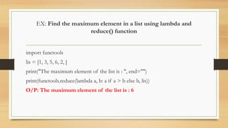 EX: Find the maximum element in a list using lambda and
reduce() function
import functools
lis = [1, 3, 5, 6, 2, ]
print("The maximum element of the list is : ", end="")
print(functools.reduce(lambda a, b: a if a > b else b, lis))
O/P: The maximum element of the list is : 6
 