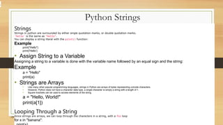 Python Strings
Strings
Strings in python are surrounded by either single quotation marks, or double quotation marks.
'hello' is the same as "hello".
You can display a string literal with the print() function:
Example
print("Hello")
print('Hello')
• Assign String to a Variable
Assigning a string to a variable is done with the variable name followed by an equal sign and the string:
Example
a = "Hello"
print(a)
• Strings are Arrays
• Like many other popular programming languages, strings in Python are arrays of bytes representing unicode characters.
• However, Python does not have a character data type, a single character is simply a string with a length of 1.
• Square brackets can be used to access elements of the string.
a = "Hello, World!"
print(a[1])
Looping Through a String
Since strings are arrays, we can loop through the characters in a string, with a for loop
for x in "banana":
.
 