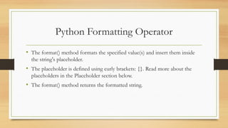 • The format() method formats the specified value(s) and insert them inside
the string's placeholder.
• The placeholder is defined using curly brackets: {}. Read more about the
placeholders in the Placeholder section below.
• The format() method returns the formatted string.
Python Formatting Operator
 