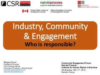 Industry, Community
& Engagement
Who is responsible?
Wayne Dunn
President & Founder
CSR Training Institute
Professor of Practice in CSR @ McGill
wayne@csrtraininginstitute.com
www.csrtraininginstitute.com
Community Engagement Forum
Nairobi Process /
Institute for Human Rights in Business
Wednesday, Feb 11th, 2015
Nairobi, Kenya
 