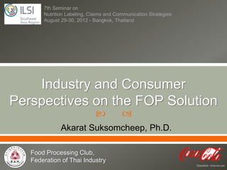 7th Seminar on
       Nutrition Labeling, Claims and Communication Strategies
       August 29-30, 2012 - Bangkok, Thailand




    Industry and Consumer
Perspectives on the FOP Solution
                                       
              Akarat Suksomcheep, Ph.D.

   Food Processing Club,
   Federation of Thai Industry
                                                                 Classified - Internal use
 