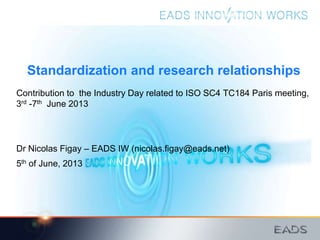 Standardization and research relationships
Contribution to the Industry Day related to ISO SC4 TC184 Paris meeting,
3rd -7th June 2013
Dr Nicolas Figay – EADS IW (nicolas.figay@eads.net)
5th of June, 2013
 