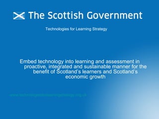 Technologies for Learning Strategy  Embed technology into learning and assessment in proactive, integrated and sustainable manner for the benefit of Scotland ’s learners and Scotland’s economic growth www.technologiesforlearningstrategy.org.uk 