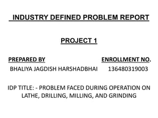 INDUSTRY DEFINED PROBLEM REPORT
PROJECT 1
PREPARED BY ENROLLMENT NO.
BHALIYA JAGDISH HARSHADBHAI 136480319003
IDP TITLE: - PROBLEM FACED DURING OPERATION ON
LATHE, DRILLING, MILLING, AND GRINDING
 