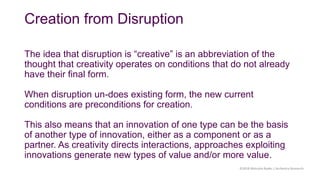 Creation from Disruption
The idea that disruption is “creative” is an abbreviation of the
thought that creativity operates on conditions that do not already
have their final form.
When disruption un-does existing form, the new current
conditions are preconditions for creation.
This also means that an innovation of one type can be the basis
of another type of innovation, either as a component or as a
partner. As creativity directs interactions, approaches exploiting
innovations generate new types of value and/or more value.
©2018 Malcolm Ryder / Archestra Research
 