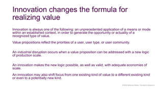 Innovation changes the formula for
realizing value
Innovation is always one of the following: an unprecedented application of a means or mode
within an established context, in order to generate the opportunity or actuality of a
recognized type of value.
Value propositions reflect the priorities of a user, user type, or user community.
An industrial disruption occurs when a value proposition can be addressed with a new logic
of production scale.
An innovation makes the new logic possible, as well as valid, with adequate economies of
scale.
An innovation may also shift focus from one existing kind of value to a different existing kind
or even to a potentially new kind.
©2018 Malcolm Ryder / Archestra Research
 