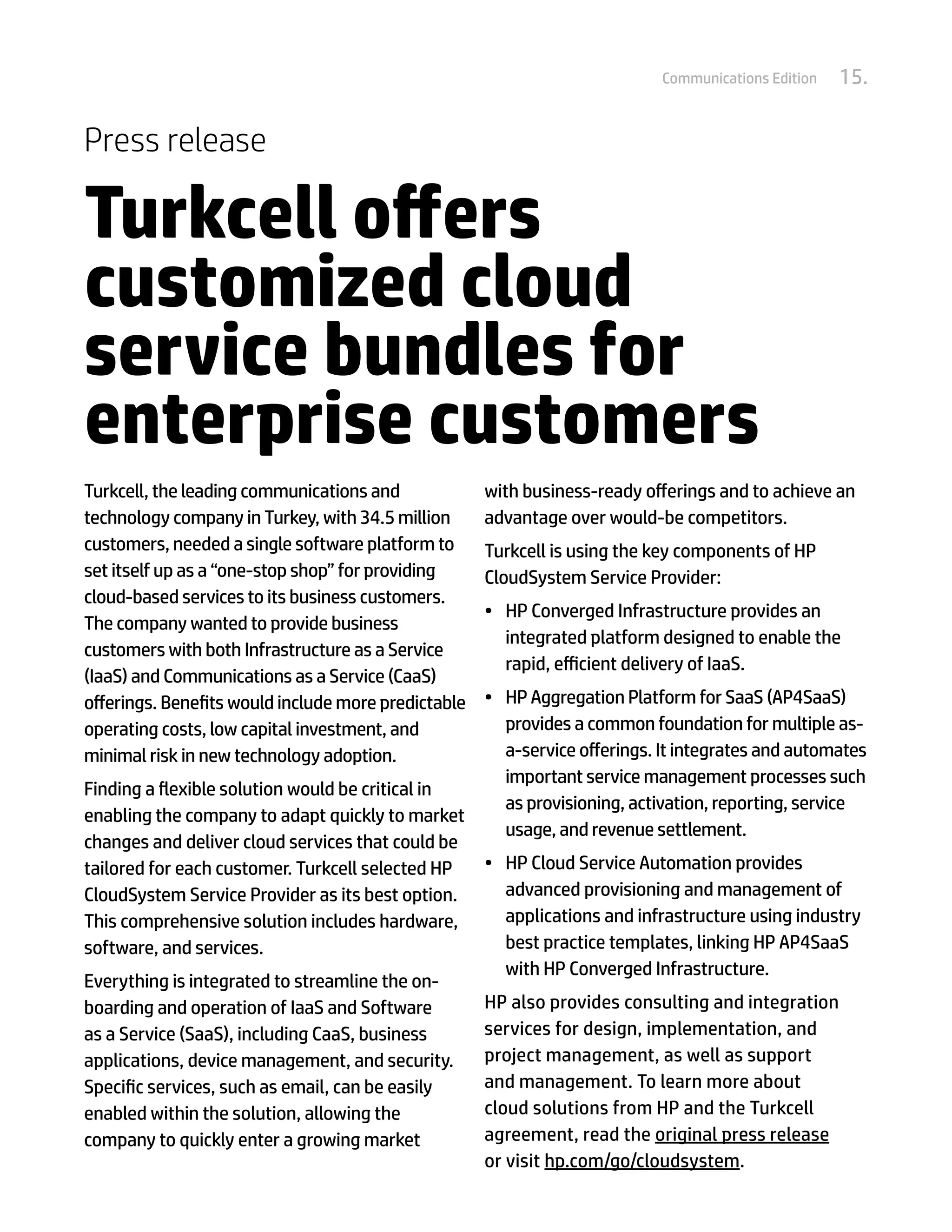 Communications Edition   15.


Press release

Turkcell offers
customized cloud
service bundles for
enterprise customers
Turkcell, the leading communications and             with business-ready offerings and to achieve an
technology company in Turkey, with 34.5 million      advantage over would-be competitors.
customers, needed a single software platform to      Turkcell is using the key components of HP
set itself up as a “one-stop shop” for providing     CloudSystem Service Provider:
cloud-based services to its business customers.
                                                     •	 HP Converged Infrastructure provides an
The company wanted to provide business
                                                        integrated platform designed to enable the
customers with both Infrastructure as a Service
                                                        rapid, efficient delivery of IaaS.
(IaaS) and Communications as a Service (CaaS)
offerings. Benefits would include more predictable   •	 HP Aggregation Platform for SaaS (AP4SaaS)
operating costs, low capital investment, and            provides a common foundation for multiple as-
minimal risk in new technology adoption.                a-service offerings. It integrates and automates
                                                        important service management processes such
Finding a flexible solution would be critical in
                                                        as provisioning, activation, reporting, service
enabling the company to adapt quickly to market
                                                        usage, and revenue settlement.
changes and deliver cloud services that could be
tailored for each customer. Turkcell selected HP     •	 HP Cloud Service Automation provides
CloudSystem Service Provider as its best option.        advanced provisioning and management of
This comprehensive solution includes hardware,          applications and infrastructure using industry
software, and services.                                 best practice templates, linking HP AP4SaaS
                                                        with HP Converged Infrastructure.
Everything is integrated to streamline the on-
boarding and operation of IaaS and Software          HP also provides consulting and integration
as a Service (SaaS), including CaaS, business        services for design, implementation, and
applications, device management, and security.       project management, as well as support
Specific services, such as email, can be easily      and management. To learn more about
enabled within the solution, allowing the            cloud solutions from HP and the Turkcell
company to quickly enter a growing market            agreement, read the original press release
                                                     or visit hp.com/go/cloudsystem.
 