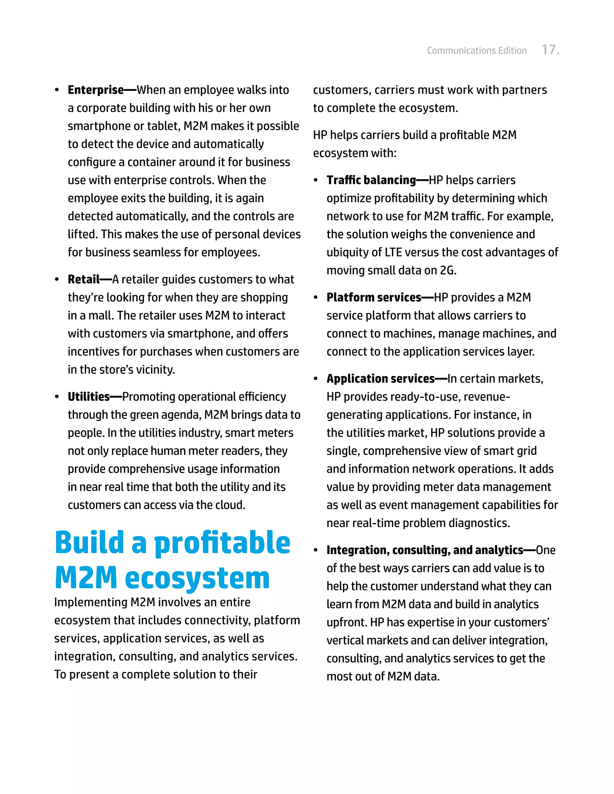 Communications Edition   17.

•	 Enterprise—When an employee walks into           customers, carriers must work with partners
   a corporate building with his or her own         to complete the ecosystem.
   smartphone or tablet, M2M makes it possible
                                                    HP helps carriers build a profitable M2M
   to detect the device and automatically
                                                    ecosystem with:
   configure a container around it for business
   use with enterprise controls. When the           •	 Traffic balancing—HP helps carriers
   employee exits the building, it is again            optimize profitability by determining which
   detected automatically, and the controls are        network to use for M2M traffic. For example,
   lifted. This makes the use of personal devices      the solution weighs the convenience and
   for business seamless for employees.                ubiquity of LTE versus the cost advantages of
                                                       moving small data on 2G.
•	 Retail—A retailer guides customers to what
   they’re looking for when they are shopping       •	 Platform services—HP provides a M2M
   in a mall. The retailer uses M2M to interact        service platform that allows carriers to
   with customers via smartphone, and offers           connect to machines, manage machines, and
   incentives for purchases when customers are         connect to the application services layer.
   in the store’s vicinity.
                                                   •	 Application services—In certain markets,
•	 Utilities—Promoting operational efficiency         HP provides ready-to-use, revenue-
   through the green agenda, M2M brings data to       generating applications. For instance, in
   people. In the utilities industry, smart meters    the utilities market, HP solutions provide a
   not only replace human meter readers, they         single, comprehensive view of smart grid
   provide comprehensive usage information            and information network operations. It adds
   in near real time that both the utility and its    value by providing meter data management
   customers can access via the cloud.                as well as event management capabilities for
                                                      near real-time problem diagnostics.

Build a profitable                                  •	 Integration, consulting, and analytics—One

M2M ecosystem
                                                       of the best ways carriers can add value is to
                                                       help the customer understand what they can
Implementing M2M involves an entire                    learn from M2M data and build in analytics
ecosystem that includes connectivity, platform         upfront. HP has expertise in your customers’
services, application services, as well as             vertical markets and can deliver integration,
integration, consulting, and analytics services.       consulting, and analytics services to get the
To present a complete solution to their                most out of M2M data.
 