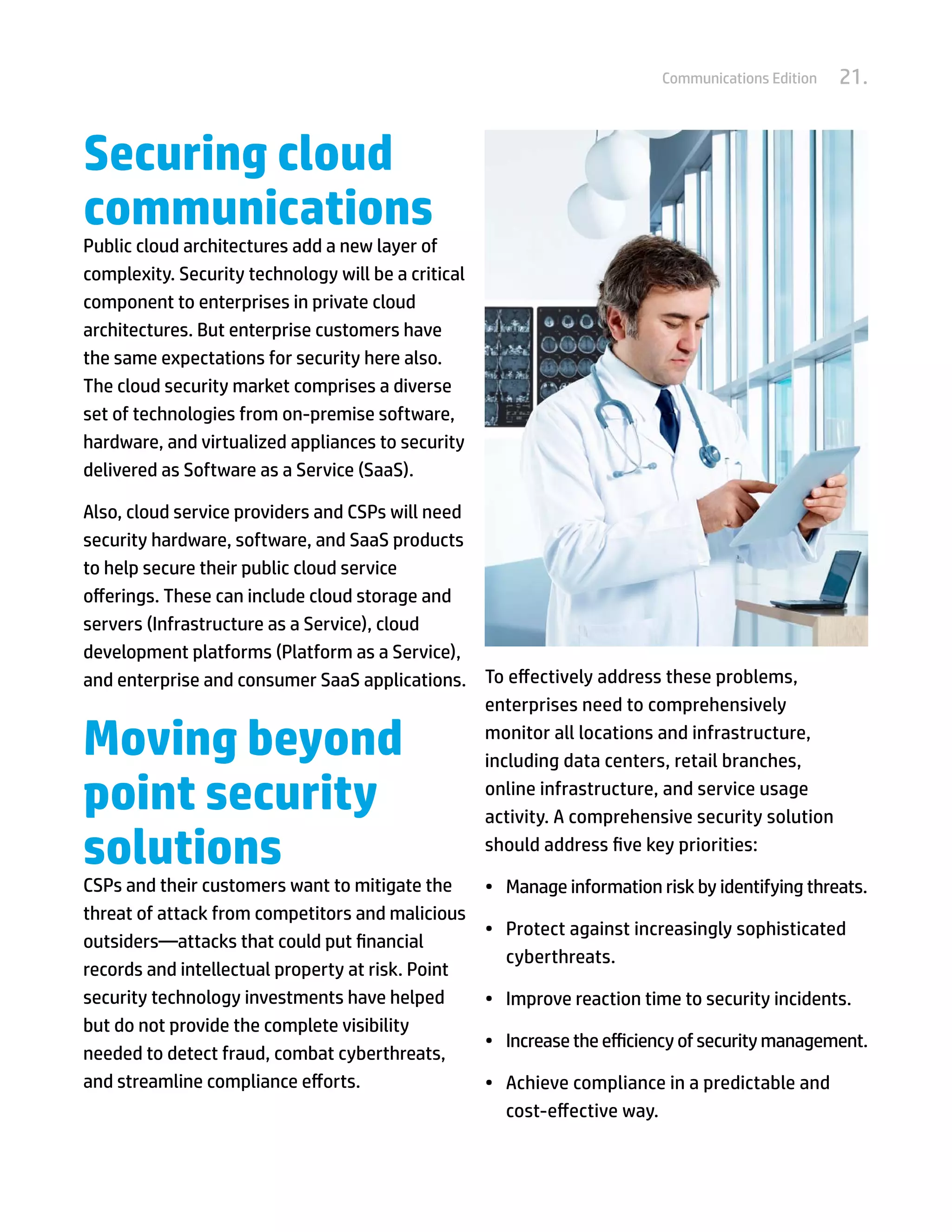 Communications Edition   21.


Securing cloud
communications
Public cloud architectures add a new layer of
complexity. Security technology will be a critical
component to enterprises in private cloud
architectures. But enterprise customers have
the same expectations for security here also.
The cloud security market comprises a diverse
set of technologies from on-premise software,
hardware, and virtualized appliances to security
delivered as Software as a Service (SaaS).

Also, cloud service providers and CSPs will need
security hardware, software, and SaaS products
to help secure their public cloud service
offerings. These can include cloud storage and
servers (Infrastructure as a Service), cloud
development platforms (Platform as a Service),
and enterprise and consumer SaaS applications. To effectively address these problems,
                                                 enterprises need to comprehensively

Moving beyond                                    monitor all locations and infrastructure,
                                                 including data centers, retail branches,

point security                                   online infrastructure, and service usage
                                                 activity. A comprehensive security solution

solutions                                        should address five key priorities:

CSPs and their customers want to mitigate the        •	 Manage information risk by identifying threats.
threat of attack from competitors and malicious
                                                     •	 Protect against increasingly sophisticated
outsiders—attacks that could put financial
                                                        cyberthreats.
records and intellectual property at risk. Point
security technology investments have helped          •	 Improve reaction time to security incidents.
but do not provide the complete visibility
                                                     •	 Increase the efficiency of security management.
needed to detect fraud, combat cyberthreats,
and streamline compliance efforts.                   •	 Achieve compliance in a predictable and
                                                        cost-effective way.
 