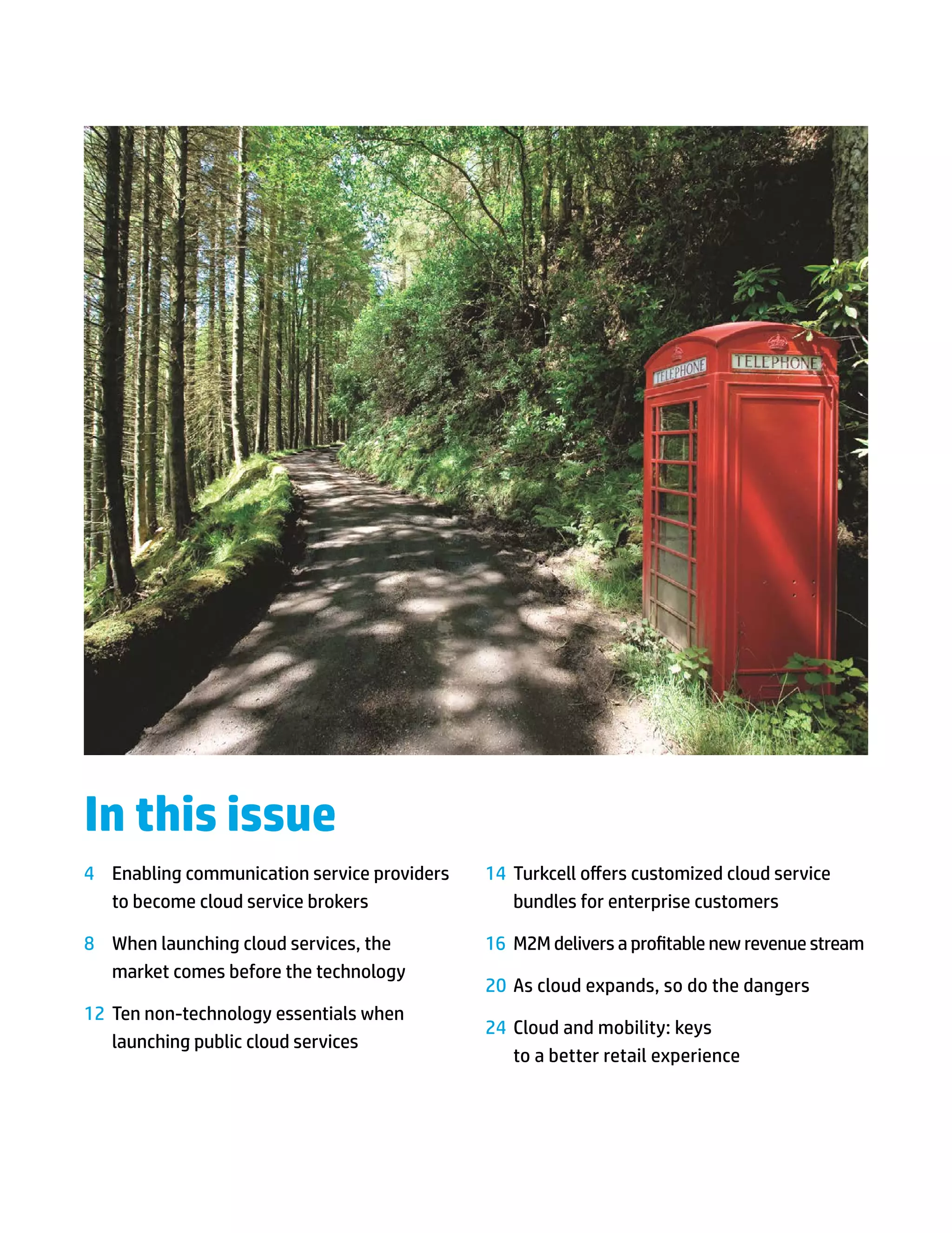 In this issue
4	 Enabling communication service providers   14	 Turkcell offers customized cloud service
   to become cloud service brokers                bundles for enterprise customers

8	 When launching cloud services, the         16	 M2M delivers a profitable new revenue stream
   market comes before the technology
                                              20	 As cloud expands, so do the dangers
12	 Ten non-technology essentials when
                                              24	 Cloud and mobility: keys
    launching public cloud services
                                                  to a better retail experience
 
