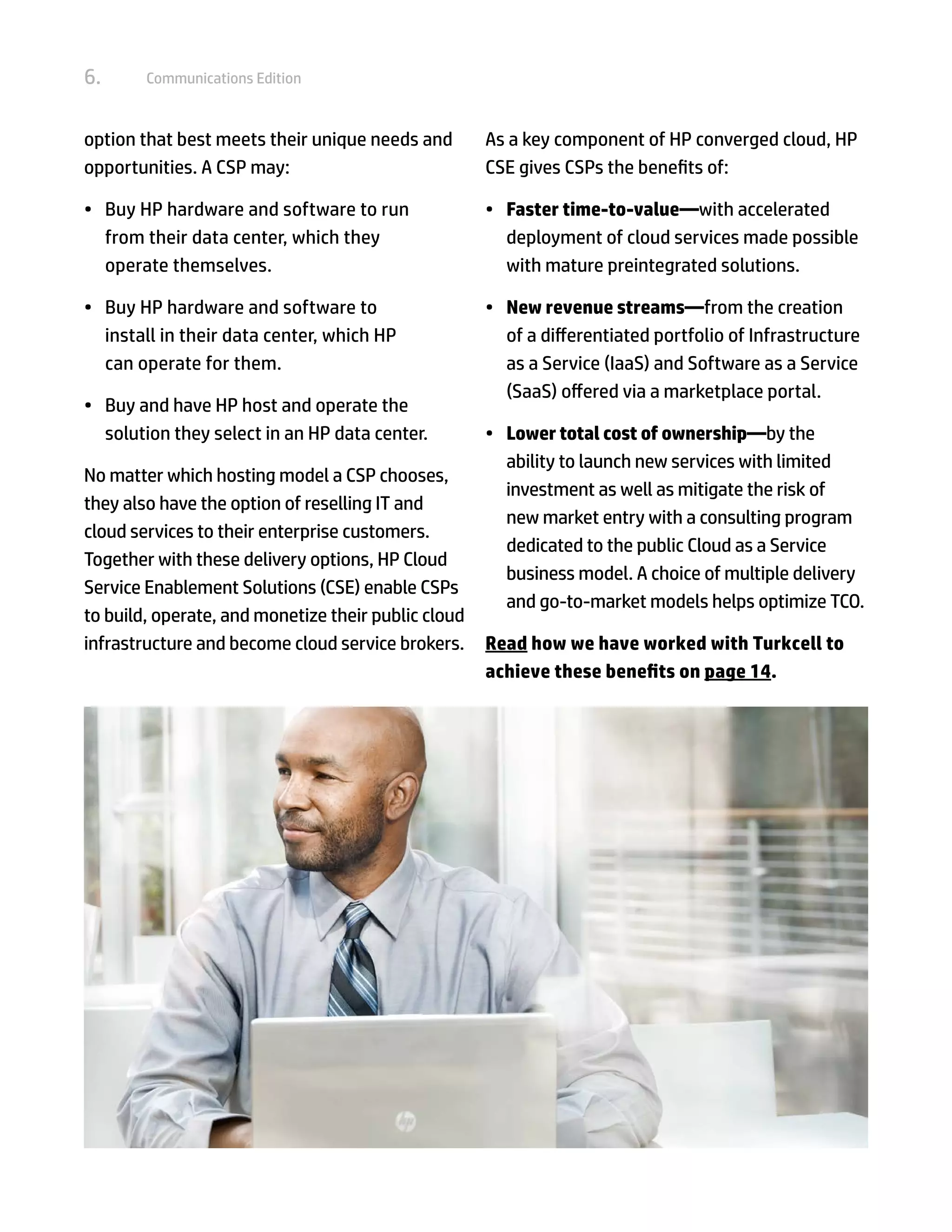 6.      Communications Edition



option that best meets their unique needs and        As a key component of HP converged cloud, HP
opportunities. A CSP may:                            CSE gives CSPs the benefits of:

•	 Buy HP hardware and software to run               •	 Faster time-to-value—with accelerated
   from their data center, which they                   deployment of cloud services made possible
   operate themselves.                                  with mature preintegrated solutions.

•	 Buy HP hardware and software to                   •	 New revenue streams—from the creation
   install in their data center, which HP               of a differentiated portfolio of Infrastructure
   can operate for them.                                as a Service (IaaS) and Software as a Service
                                                        (SaaS) offered via a marketplace portal.
•	 Buy and have HP host and operate the
   solution they select in an HP data center.        •	 Lower total cost of ownership—by the
                                                        ability to launch new services with limited
No matter which hosting model a CSP chooses,
                                                        investment as well as mitigate the risk of
they also have the option of reselling IT and
                                                        new market entry with a consulting program
cloud services to their enterprise customers.
                                                        dedicated to the public Cloud as a Service
Together with these delivery options, HP Cloud
                                                        business model. A choice of multiple delivery
Service Enablement Solutions (CSE) enable CSPs
                                                        and go-to-market models helps optimize TCO.
to build, operate, and monetize their public cloud
infrastructure and become cloud service brokers.     Read how we have worked with Turkcell to
                                                     achieve these benefits on page 14.
 