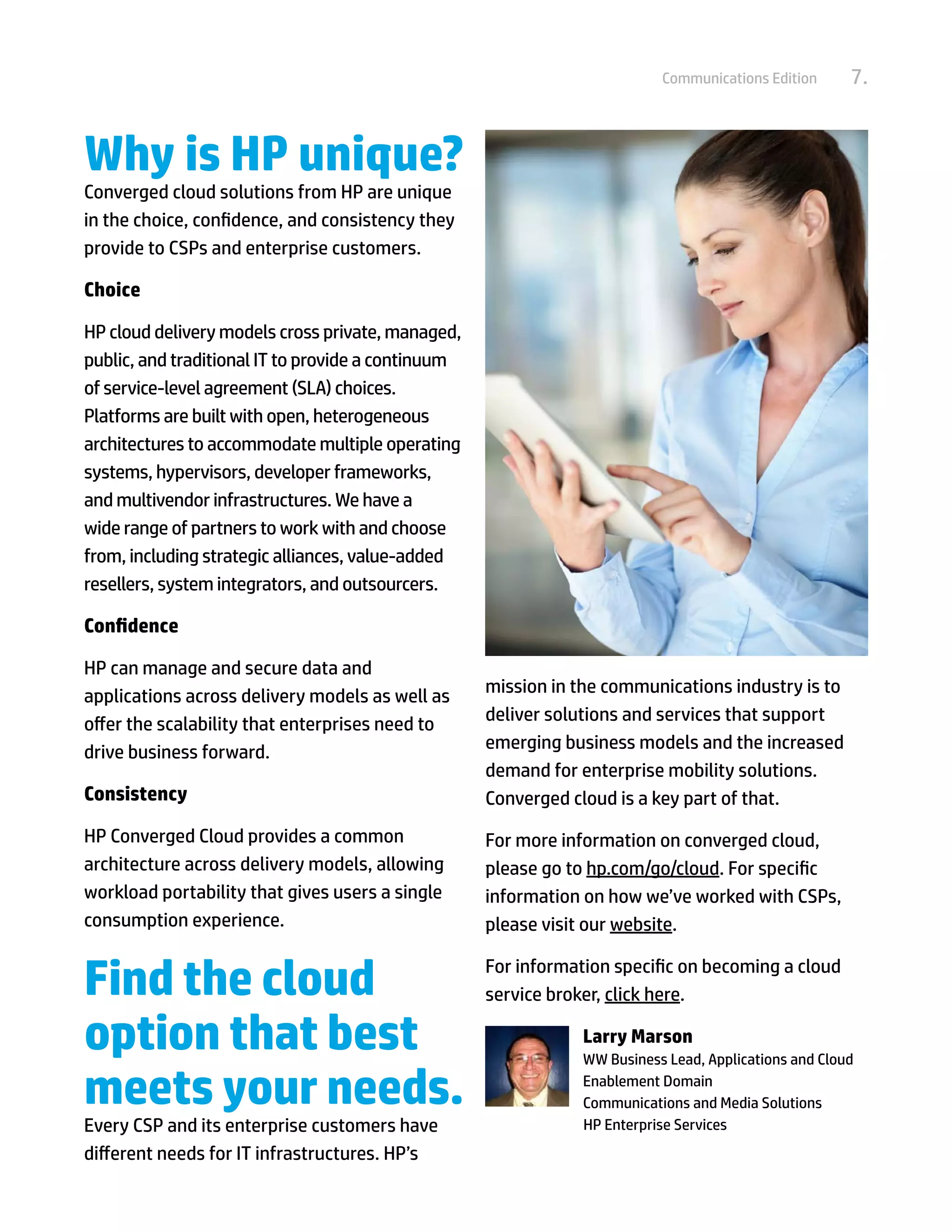 Communications Edition      7.


Why is HP unique?
Converged cloud solutions from HP are unique
in the choice, confidence, and consistency they
provide to CSPs and enterprise customers.

Choice

HP cloud delivery models cross private, managed,
public, and traditional IT to provide a continuum
of service-level agreement (SLA) choices.
Platforms are built with open, heterogeneous
architectures to accommodate multiple operating
systems, hypervisors, developer frameworks,
and multivendor infrastructures. We have a
wide range of partners to work with and choose
from, including strategic alliances, value-added
resellers, system integrators, and outsourcers.

Confidence

HP can manage and secure data and
applications across delivery models as well as      mission in the communications industry is to
offer the scalability that enterprises need to      deliver solutions and services that support
drive business forward.                             emerging business models and the increased
                                                    demand for enterprise mobility solutions.
Consistency                                         Converged cloud is a key part of that.
HP Converged Cloud provides a common                For more information on converged cloud,
architecture across delivery models, allowing       please go to hp.com/go/cloud. For specific
workload portability that gives users a single      information on how we’ve worked with CSPs,
consumption experience.                             please visit our website.


Find the cloud                                      For information specific on becoming a cloud
                                                    service broker, click here.

option that best                                                Larry Marson
                                                                WW Business Lead, Applications and Cloud

meets your needs.                                               Enablement Domain
                                                                Communications and Media Solutions
Every CSP and its enterprise customers have         	           HP Enterprise Services
different needs for IT infrastructures. HP’s
 