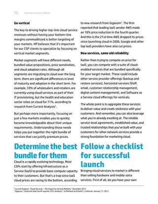 10.            Communications Edition



Go vertical                                      to new research from Gigacom3. The firm
                                                 reported that leading IaaS vendor AWS made
The key to driving higher top-line cloud service
                                                 an 18% price reduction in the fourth quarter.
revenues without having your bottom-line
                                                 And this is the 21st time AWS dropped its prices
margins commoditized is better targeting of
                                                 since launching cloud in 2006. Google and other
your markets. HP believes that it’s important
                                                 top IaaS providers have also cut prices.
for our CSP clients to specialize by focusing on
vertical market segments.                        New services, same old reliability

Market segments will have different needs,                                      Rather than trying to compete on price for
bundled value propositions, price sensitivities,                                IaaS, you can compete with a suite of cloud-
and cloud adoption rates. Although all                                          enabled services that are bundled specifically
segments are migrating to cloud over the long                                   for your target market. These could include
term, there are significant differences in level                                other service provider offerings (backup and
of maturity and adoption in the short term. For                                 restore services), horizontal services (VoIP,
example, 59% of wholesalers and retailers are                                   email, customer relationship management,
currently using cloud services as part of their                                 digital content management), and Software as
IT provisioning, but the health and education                                   a Service cloud offerings for verticals.
sector relies on cloud for 71%, according to
                                                                                The whole point is to aggregate these services
research from Current Analysis2.
                                                                                to deliver value and create stickiness with your
But perhaps more importantly, focusing on                                       customers. And remember, you can also leverage
just a few markets enables you to quickly                                       what you’re already excelling at. The reliable
become knowledgeable about their unique                                         service-level agreements, established value, and
requirements. Understanding those needs                                         trusted relationships that you’ve built with your
helps you put together the right bundle of                                      customers for other network services provide a
services that can justify premium prices.                                       strong foundation for marketing cloud.


Determine the best Follow a checklist
bundle for them    for successful
                   launch
Cloud is a rapidly evolving technology. Most
CSPs start by offering Infrastructure as a
Service (IaaS) to provide basic compute capacity Bringing cloud services to market is different
to their customers. But that’s a trap since IaaS than selling hardware and mobile voice
cloud prices are racing to the bottom, according services. First of all, do you have your own

2	
     Current Analysis, “Cloud Services – The Impact by Vertical Markets,” December 2012
3	
     Gigacom, “Cloud and data fourth-quarter 2012 analysis,” Jo Maitland and David S. Linthicum, January 17, 2013
 
