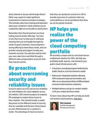 Communications Edition   11.

direct channel or do you sell through others?       that they can quickly be turned on or off to
Either way, expect to make significant              provide assurance to customers that any
investments in channel activation strategies.       vulnerabilities or service problems that show
This includes sales force training and education    up can be quickly resolved.
about your customers’ needs and how you’ve
created the right service bundle to satisfy them.
                                                    HP helps you
                                                    realize the
Remember that channel partners are busy
selling several vendor offerings. You have
to win them over to what you’re selling by
showing that you’ve thought through the             power of the
needs of good customers, have prepared a
strong offering to meet those needs, and can        cloud computing
provide training and support to help your
channels succeed. You will also need to train       portfolio
your own sales force and think through a            HP provides a unique end-to-end cloud service
different sales compensation structure than         enablement solution for CSPs. We help you
they may be used to.                                profitably build, operate, and monetize your
                                                    public cloud infrastructure with:

Be proactive                                        •	 A business consulting program dedicated to
                                                       public Cloud as a Service business model
about overcoming                                    •	 Mature pre-integrated solutions allowing

security and                                           CSPs to become cloud service brokers and
                                                       offer an on-demand portfolio of differentiated

reliability issues                                     services to their business customers

Concerns about security and service reliability     •	 Multiple delivery and go-to-market models
are still inhibitors for cloud adoption across         to fit your unique business needs
all markets. CSPs need to prepare an ongoing
                                                    To learn more about how HP can help you build
PR campaign to explain these issues to
                                                    and market cloud solutions, click here.
their markets. This should include a candid
discussion on the different levels of security                  Sita Lowman
                                                                Portfolio Management
that are available and the best choice based
                                                                HP Enterprise Services
on cost-effectiveness for a customer’s
needs. The advantage of cloud services is
 