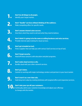 Communications Edition   13.




1.
 	    Don’t be all things to all people.
      Identify your target market.



2.
 	    Don’t “bundle” services without thinking of the audience.
      Make compelling offers for specific needs.



3.
 	    Don’t assume channel sales success.
      Give them what they need to sell and what they need to believe.



4.
 	    Don’t think it’s going to be the same as selling hardware and voice services.
      Provide internal sales training for cloud services.



5.
 	    Don’t get stranded on IaaS.
      Find a supplier that can help you with various SaaS services on top of IaaS.



6.
 	    Don’t forget security.
      Head off these concerns with education and pilot programs.



7.
 	    Don’t make cloud services a silo.
      Bundle cloud with your other network services.



8.
 	    Don’t go it alone.
      Commit to working with major technology vendors and partners in your local market.



9.
 	    Don’t treat it as a one-time sale.
      Seek long-term value by creating stickiness with targeted offers and responsive services.



10.  	 Don’t take your eye off your customers.
       Continually add to your customer knowledge and adjust your offerings
       to change with the market.
 