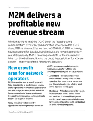 16.           Communications Edition




M2M delivers a
profitable new
revenue stream
Why is machine-to-machine (M2M) one of the fastest growing
communications trends? For communication service providers (CSPs)
alone, M2M services could be worth up to $260 billion1. M2M technology
has been around for decades, but with device and network connectivity
costs falling rapidly, M2M is becoming affordable for the mass market.
When combined with mobility and the cloud, the possibilities for M2M are
endless—and very profitable for network operators.

New growth
                                                   of M2M across many market segments.
                                                   Creative new uses for M2M that take

area for network
                                                   advantage of mobility and the cloud include:

                                                  •	 Automotive—Insurers install devices
operators                                            in cars to detect driving habits such as
                                                     speeding, tight turns, or sharp stops, and
M2M is an exciting area of growth because it
has a model similar to short message service.        use this data to determine whether good
With a high volume of small messages delivered       driver discounts should apply.
at a good margin, M2M can provide a lucrative     •	 Healthcare—A blood glucose monitor reports
business opportunity. Service providers can          vital information about a remote patient
leverage their infrastructure and capabilities to    to a physician. Or, a fleet of blood glucose
become key players in this area.                     monitors sends anonymized data to the cloud
Today, innovative vertical industry                  for researchers to analyze health trends about
applications are driving the rapid expansion         an entire population of patients.


1	
     Machina Research at M2M World Congress 2012
 