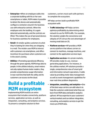 Communications Edition   17.

•	 Enterprise—When an employee walks into           customers, carriers must work with partners
   a corporate building with his or her own         to complete the ecosystem.
   smartphone or tablet, M2M makes it possible
                                                    HP helps carriers build a profitable M2M
   to detect the device and automatically
                                                    ecosystem with:
   configure a container around it for business
   use with enterprise controls. When the           •	 Traffic balancing—HP helps carriers
   employee exits the building, it is again            optimize profitability by determining which
   detected automatically, and the controls are        network to use for M2M traffic. For example,
   lifted. This makes the use of personal devices      the solution weighs the convenience and
   for business seamless for employees.                ubiquity of LTE versus the cost advantages of
                                                       moving small data on 2G.
•	 Retail—A retailer guides customers to what
   they’re looking for when they are shopping       •	 Platform services—HP provides a M2M
   in a mall. The retailer uses M2M to interact        service platform that allows carriers to
   with customers via smartphone, and offers           connect to machines, manage machines, and
   incentives for purchases when customers are         connect to the application services layer.
   in the store’s vicinity.
                                                   •	 Application services—In certain markets,
•	 Utilities—Promoting operational efficiency         HP provides ready-to-use, revenue-
   through the green agenda, M2M brings data to       generating applications. For instance, in
   people. In the utilities industry, smart meters    the utilities market, HP solutions provide a
   not only replace human meter readers, they         single, comprehensive view of smart grid
   provide comprehensive usage information            and information network operations. It adds
   in near real time that both the utility and its    value by providing meter data management
   customers can access via the cloud.                as well as event management capabilities for
                                                      near real-time problem diagnostics.

Build a profitable                                  •	 Integration, consulting, and analytics—One

M2M ecosystem
                                                       of the best ways carriers can add value is to
                                                       help the customer understand what they can
Implementing M2M involves an entire                    learn from M2M data and build in analytics
ecosystem that includes connectivity, platform         upfront. HP has expertise in your customers’
services, application services, as well as             vertical markets and can deliver integration,
integration, consulting, and analytics services.       consulting, and analytics services to get the
To present a complete solution to their                most out of M2M data.
 